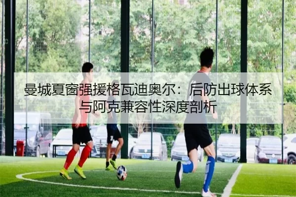 曼城夏窗强援格瓦迪奥尔：后防出球体系与阿克兼容性深度剖析