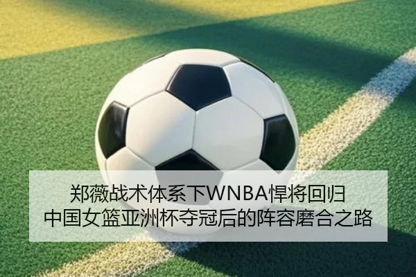 郑薇战术体系下WNBA悍将回归 中国女篮亚洲杯夺冠后的阵容磨合之路